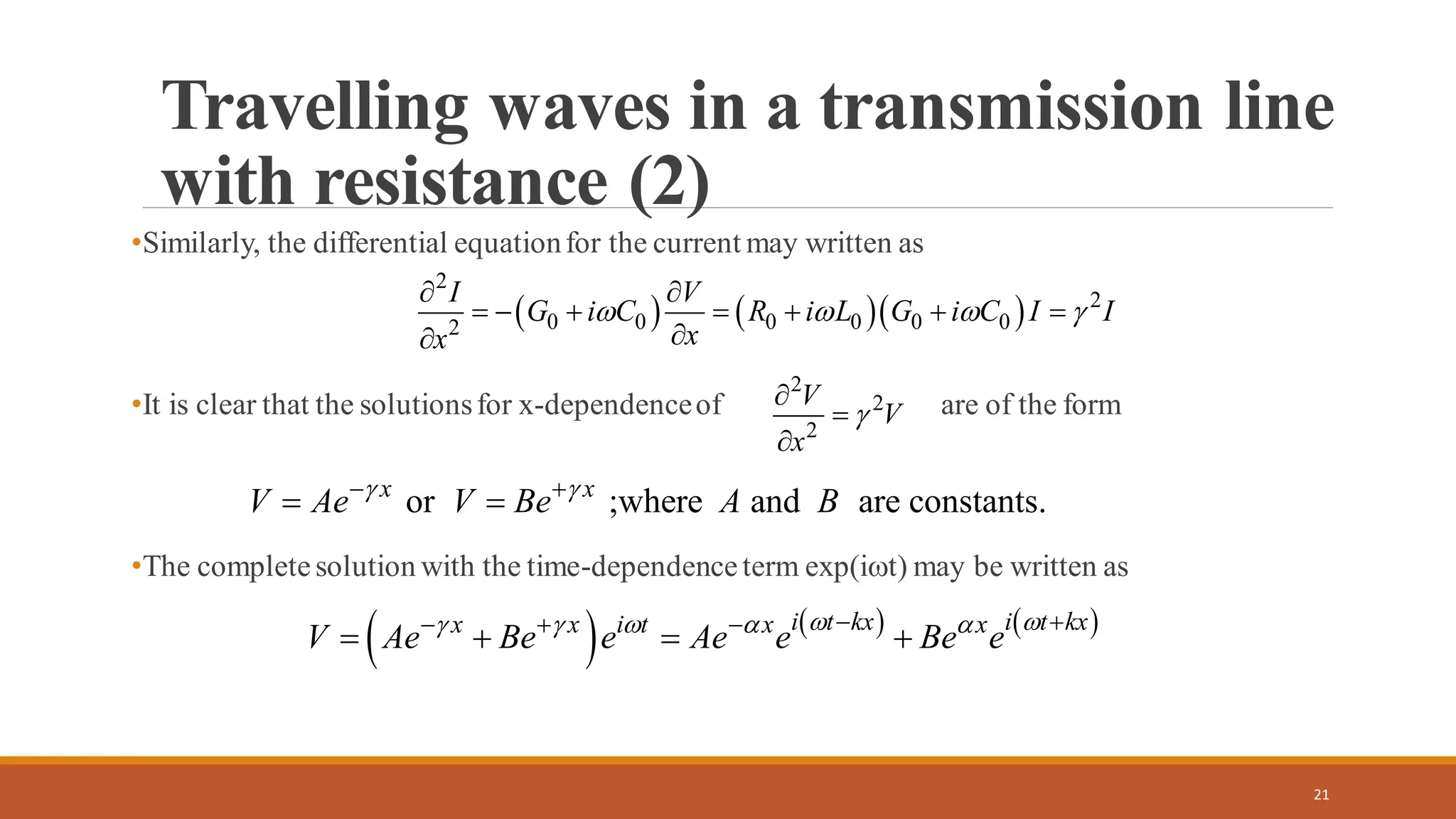 •Similarly, the differential equationfor the current may written as
•It is clear that the solutionsfor x-dependenceof are of the form
•The completesolution with the time-dependenceterm exp(it) may be written as
21
Travelling waves in a transmission line
with resistance (2)
( ) ( )( )
2
2
0 0 0 0 0 0
2
I V
G i C R i L G i C I I
x
x
   
 
= − + = + + =


2
2
2
V
V
x


=

or ;where and are constants.
x x
V Ae V Be A B
 
− +
= =
( ) ( ) ( )
i t kx i t kx
x x i t x x
V Ae Be e Ae e Be e
 
    
− +
− + −
= + = +
 