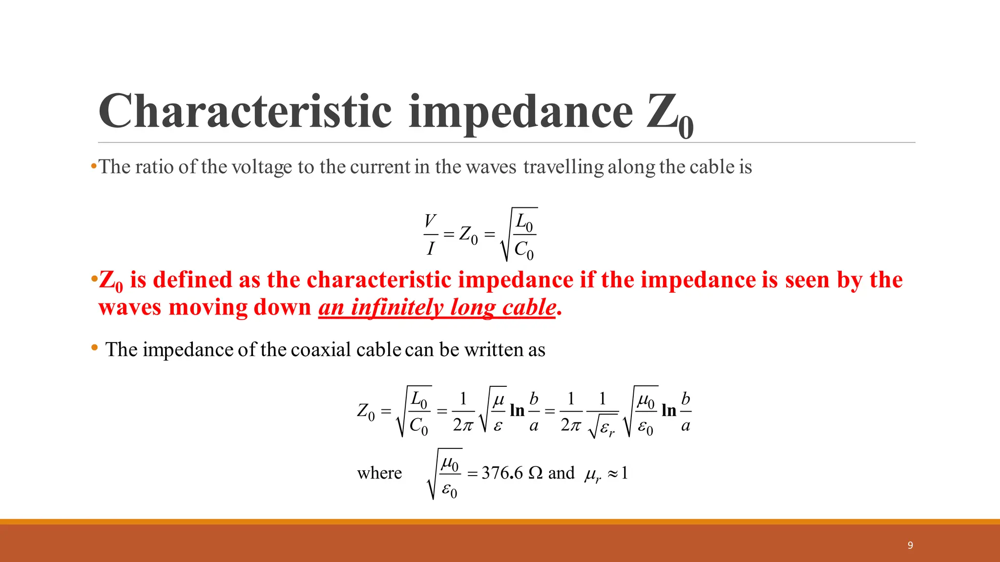 Characteristic impedance Z0
•The ratio of the voltage to the current in the waves travelling along the cable is
•Z0 is defined as the characteristic impedance if the impedance is seen by the
waves moving down an infinitely long cable.
• The impedance of the coaxial cablecan be written as
9
0
0
0
L
V
Z
I C
= =
0 0
0
0 0
0
0
1 1 1
2 2
where 376 6 and 1
ln ln
.
r
r
L b b
Z
C a a


   




= = =
=  
 