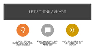 LET’S THINK & SHARE
WHAT ARE SOME
EXAMPLES OF WAVES IN
EVERYDAY LIFE?
HOW DO WAVES TRAVEL
FROM ONE PLACE TO
ANOTHER?
HOW CAN WE DESCRIBE
THE PROPERTIES OF
WAVES?
 