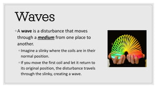 Waves
◦A wave is a disturbance that moves
through a medium from one place to
another.
◦ Imagine a slinky where the coils are in their
normal position.
◦ If you move the first coil and let it return to
its original position, the disturbance travels
through the slinky, creating a wave.
 