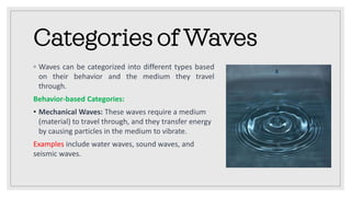 Categories of Waves
◦ Waves can be categorized into different types based
on their behavior and the medium they travel
through.
Behavior-based Categories:
• Mechanical Waves: These waves require a medium
(material) to travel through, and they transfer energy
by causing particles in the medium to vibrate.
Examples include water waves, sound waves, and
seismic waves.
 