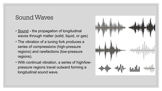 Sound Waves
• Sound - the propagation of longitudinal
waves through matter (solid, liquid, or gas)
• The vibration of a tuning fork produces a
series of compressions (high-pressure
regions) and rarefactions (low-pressure
regions).
• With continual vibration, a series of high/low-
pressure regions travel outward forming a
longitudinal sound wave.
 