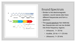Sound Spectrum
• Similar to the electromagnetic
radiation, sound waves also have
different frequencies and form a
spectrum.
• The sound spectrum has relatively
few frequencies and can be divided
into three frequency regions:
• Infrasonic, f < 20 Hz
• Audible, 20 Hz < f < 20 kHz
• Ultrasonic, f > 20 kHz
 