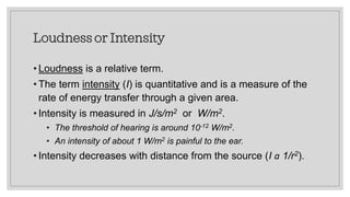 Loudness or Intensity
• Loudness is a relative term.
• The term intensity (I) is quantitative and is a measure of the
rate of energy transfer through a given area.
• Intensity is measured in J/s/m2 or W/m2.
• The threshold of hearing is around 10-12 W/m2.
• An intensity of about 1 W/m2 is painful to the ear.
• Intensity decreases with distance from the source (I a 1/r2).
 