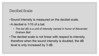 Decibel Scale
•Sound Intensity is measured on the decibel scale.
•A decibel is 1/10 of a bel.
• The bel (B) is a unit of intensity named in honor of Alexander
Graham Bell.
•The decibel scale is not linear with respect to intensity,
therefore when the sound intensity is doubled, the dB
level is only increased by 3 dB.
 