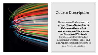 Course Description
The course will also cover the
properties and behaviors of
light, as well as optical
instruments and their use in
various scientific fields.
Emphasis will be placed on
developing practical skills and
applying theoretical concepts to
real-world scenarios.
 