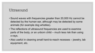 Ultrasound
• Sound waves with frequencies greater than 20,000 Hz cannot be
detected by the human ear, although may be detected by some
animals (for example dog whistles).
• The reflections of ultrasound frequencies are used to examine
parts of the body, or an unborn child – much less risk than using
x-rays.
• Also useful in cleaning small hard-to-reach recesses – jewelry, lab
equipment, etc.
 