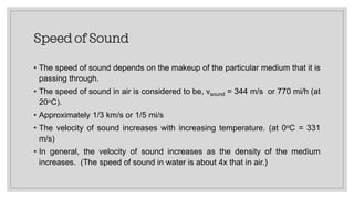Speed of Sound
• The speed of sound depends on the makeup of the particular medium that it is
passing through.
• The speed of sound in air is considered to be, vsound = 344 m/s or 770 mi/h (at
20oC).
• Approximately 1/3 km/s or 1/5 mi/s
• The velocity of sound increases with increasing temperature. (at 0oC = 331
m/s)
• In general, the velocity of sound increases as the density of the medium
increases. (The speed of sound in water is about 4x that in air.)
 