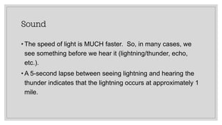 Sound
• The speed of light is MUCH faster. So, in many cases, we
see something before we hear it (lightning/thunder, echo,
etc.).
• A 5-second lapse between seeing lightning and hearing the
thunder indicates that the lightning occurs at approximately 1
mile.
 