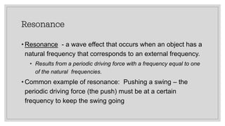 Resonance
• Resonance - a wave effect that occurs when an object has a
natural frequency that corresponds to an external frequency.
• Results from a periodic driving force with a frequency equal to one
of the natural frequencies.
• Common example of resonance: Pushing a swing – the
periodic driving force (the push) must be at a certain
frequency to keep the swing going
 