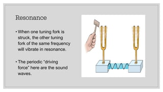 Resonance
• When one tuning fork is
struck, the other tuning
fork of the same frequency
will vibrate in resonance.
• The periodic “driving
force” here are the sound
waves.
 