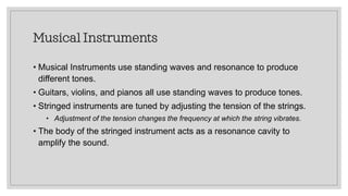 Musical Instruments
• Musical Instruments use standing waves and resonance to produce
different tones.
• Guitars, violins, and pianos all use standing waves to produce tones.
• Stringed instruments are tuned by adjusting the tension of the strings.
• Adjustment of the tension changes the frequency at which the string vibrates.
• The body of the stringed instrument acts as a resonance cavity to
amplify the sound.
 
