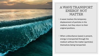 A WAVE TRANSPORT
ENERGY NOT
MATTER
◦ A wave involves the temporary
displacement of particles in the
medium, but they return to their
original positions.
◦ When a disturbance (wave) is present,
energy is transported through the
medium without the matter (particles)
themselves being transported.
 