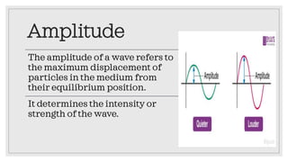 Amplitude
The amplitude of a wave refers to
the maximum displacement of
particles in the medium from
their equilibrium position.
It determines the intensity or
strength of the wave.
 