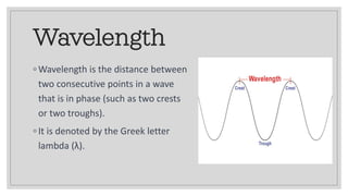 Wavelength
◦ Wavelength is the distance between
two consecutive points in a wave
that is in phase (such as two crests
or two troughs).
◦ It is denoted by the Greek letter
lambda (λ).
 
