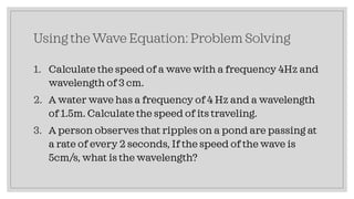 Using the Wave Equation: Problem Solving
1. Calculate the speed of a wave with a frequency 4Hz and
wavelength of 3 cm.
2. A water wave has a frequency of 4 Hz and a wavelength
of 1.5m. Calculate the speed of its traveling.
3. A person observes that ripples on a pond are passing at
a rate of every 2 seconds, If the speed of the wave is
5cm/s, what is the wavelength?
 