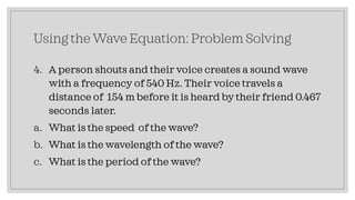 Using the Wave Equation: Problem Solving
4. A person shouts and their voice creates a sound wave
with a frequency of 540 Hz. Their voice travels a
distance of 154 m before it is heard by their friend 0.467
seconds later.
a. What is the speed of the wave?
b. What is the wavelength of the wave?
c. What is the period of the wave?
 