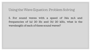 Using the Wave Equation: Problem Solving
5. For sound waves with a speed of 344 m/s and
frequencies of (a) 20 Hz and (b) 20 kHz, what is the
wavelength of each of these sound waves?
 