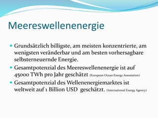 Meereswellenenergie
 Grundsätzlich billigste, am meisten konzentrierte, am
wenigsten veränderbar und am besten vorhersagbare
selbsterneuernde Energie.
 Gesamtpotenzial des Meereswellenenergie ist auf
45000 TWh pro Jahr geschätzt (European Ocean Energy Assosiation)
 Gesamtpotenzial des Wellenenergiemarktes ist
weltweit auf 1 Billion USD geschätzt. (International Energy Agency)
 