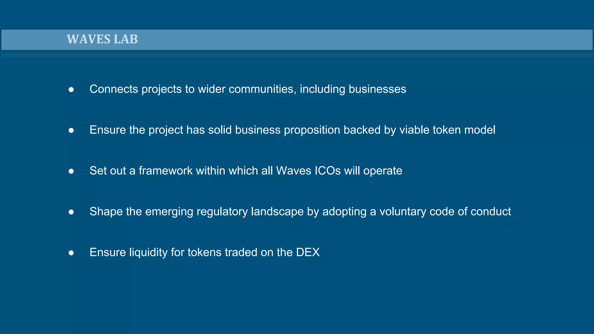 ● Connects projects to wider communities, including businesses
● Ensure the project has solid business proposition backed by viable token model
● Set out a framework within which all Waves ICOs will operate
● Shape the emerging regulatory landscape by adopting a voluntary code of conduct
● Ensure liquidity for tokens traded on the DEX
WAVES LAB
 