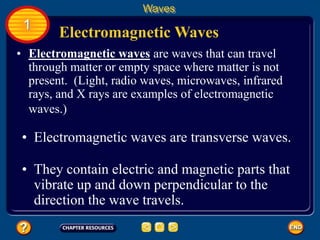 • Electromagnetic waves are waves that can travel
through matter or empty space where matter is not
present. (Light, radio waves, microwaves, infrared
rays, and X rays are examples of electromagnetic
waves.)
Electromagnetic Waves
Waves
1
• Electromagnetic waves are transverse waves.
• They contain electric and magnetic parts that
vibrate up and down perpendicular to the
direction the wave travels.
 