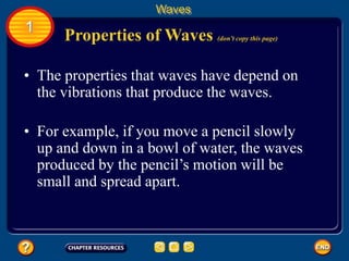 • The properties that waves have depend on
the vibrations that produce the waves.
Properties of Waves (don’t copy this page)
Waves
1
• For example, if you move a pencil slowly
up and down in a bowl of water, the waves
produced by the pencil’s motion will be
small and spread apart.
 
