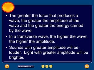 • The greater the force that produces a
wave, the greater the amplitude of the
wave and the greater the energy carried
by the wave.
• In a transverse wave, the higher the wave,
the higher the amplitude.
• Sounds with greater amplitude will be
louder. Light with greater amplitude will be
brighter.
 