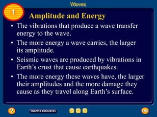 • The vibrations that produce a wave transfer
energy to the wave.
Amplitude and Energy
Waves
1
• The more energy a wave carries, the larger
its amplitude.
• Seismic waves are produced by vibrations in
Earth’s crust that cause earthquakes.
• The more energy these waves have, the larger
their amplitudes and the more damage they
cause as they travel along Earth’s surface.
 