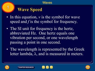 • In this equation, v is the symbol for wave
speed and f is the symbol for frequency.
Wave Speed
Waves
1
• The SI unit for frequency is the hertz,
abbreviated Hz. One hertz equals one
vibration per second, or one wavelength
passing a point in one second.
• The wavelength is represented by the Greek
letter lambda, λ, and is measured in meters.
 