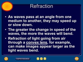 Refraction
• As waves pass at an angle from one
medium to another, they may speed up
or slow down.
• The greater the change in speed of the
waves, the more the waves will bend.
• Refraction of light going from air
through a convex lens, for example,
can make images appear larger as the
light waves bend.
 
