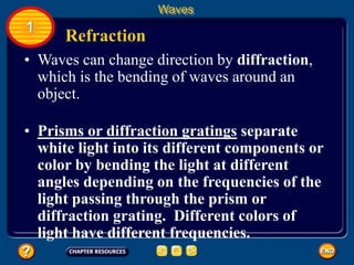 • Waves can change direction by diffraction,
which is the bending of waves around an
object.
Refraction
Waves
1
• Prisms or diffraction gratings separate
white light into its different components or
color by bending the light at different
angles depending on the frequencies of the
light passing through the prism or
diffraction grating. Different colors of
light have different frequencies.
 