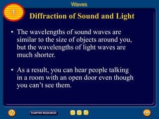 • The wavelengths of sound waves are
similar to the size of objects around you,
but the wavelengths of light waves are
much shorter.
Diffraction of Sound and Light
Waves
1
• As a result, you can hear people talking
in a room with an open door even though
you can’t see them.
 