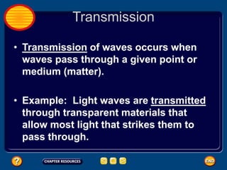 Transmission
• Transmission of waves occurs when
waves pass through a given point or
medium (matter).
• Example: Light waves are transmitted
through transparent materials that
allow most light that strikes them to
pass through.
 