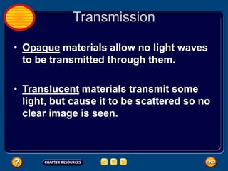 Transmission
• Opaque materials allow no light waves
to be transmitted through them.
• Translucent materials transmit some
light, but cause it to be scattered so no
clear image is seen.
 
