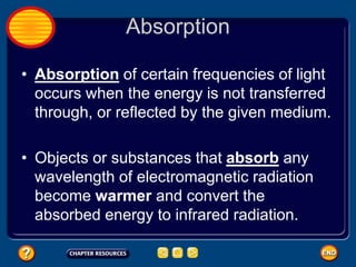 Absorption
• Absorption of certain frequencies of light
occurs when the energy is not transferred
through, or reflected by the given medium.
• Objects or substances that absorb any
wavelength of electromagnetic radiation
become warmer and convert the
absorbed energy to infrared radiation.
 