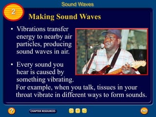 Making Sound Waves
• Vibrations transfer
energy to nearby air
particles, producing
sound waves in air.
Sound Waves
2
• Every sound you
hear is caused by
something vibrating.
For example, when you talk, tissues in your
throat vibrate in different ways to form sounds.
 