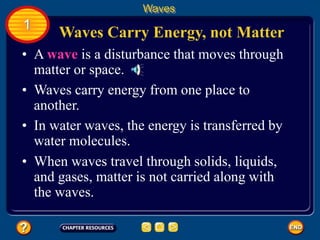 • A wave is a disturbance that moves through
matter or space.
• Waves carry energy from one place to
another.
• In water waves, the energy is transferred by
water molecules.
Waves Carry Energy, not Matter
Waves
1
• When waves travel through solids, liquids,
and gases, matter is not carried along with
the waves.
 