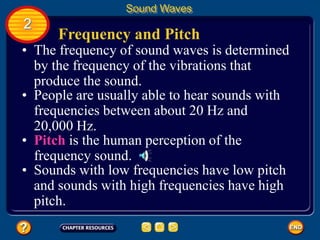 Frequency and Pitch
• The frequency of sound waves is determined
by the frequency of the vibrations that
produce the sound.
Sound Waves
2
• People are usually able to hear sounds with
frequencies between about 20 Hz and
20,000 Hz.
• Pitch is the human perception of the
frequency sound.
• Sounds with low frequencies have low pitch
and sounds with high frequencies have high
pitch.
 