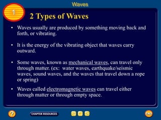• Waves usually are produced by something moving back and
forth, or vibrating.
2 Types of Waves
Waves
1
• It is the energy of the vibrating object that waves carry
outward.
• Some waves, known as mechanical waves, can travel only
through matter. (ex: water waves, earthquake/seismic
waves, sound waves, and the waves that travel down a rope
or spring)
• Waves called electromagnetic waves can travel either
through matter or through empty space.
 