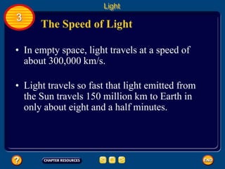 The Speed of Light
• In empty space, light travels at a speed of
about 300,000 km/s.
• Light travels so fast that light emitted from
the Sun travels 150 million km to Earth in
only about eight and a half minutes.
Light
3
 