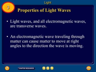 Properties of Light Waves
• Light waves, and all electromagnetic waves,
are transverse waves.
• An electromagnetic wave traveling through
matter can cause matter to move at right
angles to the direction the wave is moving.
Light
3
 