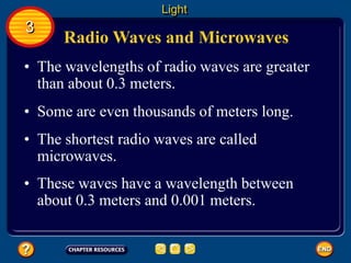 Radio Waves and Microwaves
• The wavelengths of radio waves are greater
than about 0.3 meters.
• Some are even thousands of meters long.
Light
3
• The shortest radio waves are called
microwaves.
• These waves have a wavelength between
about 0.3 meters and 0.001 meters.
 