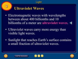 Ultraviolet Waves
• Electromagnetic waves with wavelengths
between about 400 billionths and 10
billionths of a meter are ultraviolet waves.
Light
3
• Ultraviolet waves carry more energy than
visible light waves.
• Sunlight that reaches Earth’s surface contains
a small fraction of ultraviolet waves.
 