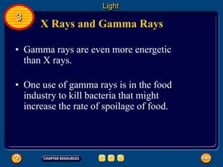 X Rays and Gamma Rays
• Gamma rays are even more energetic
than X rays.
Light
3
• One use of gamma rays is in the food
industry to kill bacteria that might
increase the rate of spoilage of food.
 