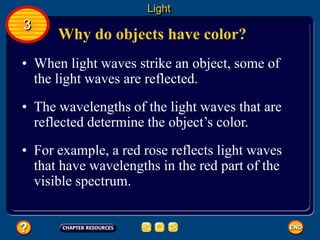 Why do objects have color?
• When light waves strike an object, some of
the light waves are reflected.
Light
3
• The wavelengths of the light waves that are
reflected determine the object’s color.
• For example, a red rose reflects light waves
that have wavelengths in the red part of the
visible spectrum.
 