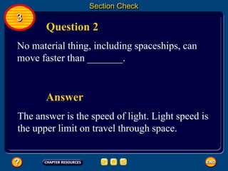 Section Check
3
Question 2
No material thing, including spaceships, can
move faster than _______.
The answer is the speed of light. Light speed is
the upper limit on travel through space.
Answer
 