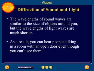 • The wavelengths of sound waves are
similar to the size of objects around you,
but the wavelengths of light waves are
much shorter.
Diffraction of Sound and Light
Waves
1
• As a result, you can hear people talking
in a room with an open door even though
you can’t see them.
 