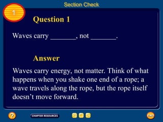 1
Section Check
Question 1
Waves carry _______, not _______.
Waves carry energy, not matter. Think of what
happens when you shake one end of a rope; a
wave travels along the rope, but the rope itself
doesn’t move forward.
Answer
 