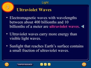 Ultraviolet Waves
• Electromagnetic waves with wavelengths
between about 400 billionths and 10
billionths of a meter are ultraviolet waves.
Light
3
• Ultraviolet waves carry more energy than
visible light waves.
• Sunlight that reaches Earth’s surface contains
a small fraction of ultraviolet waves.
 
