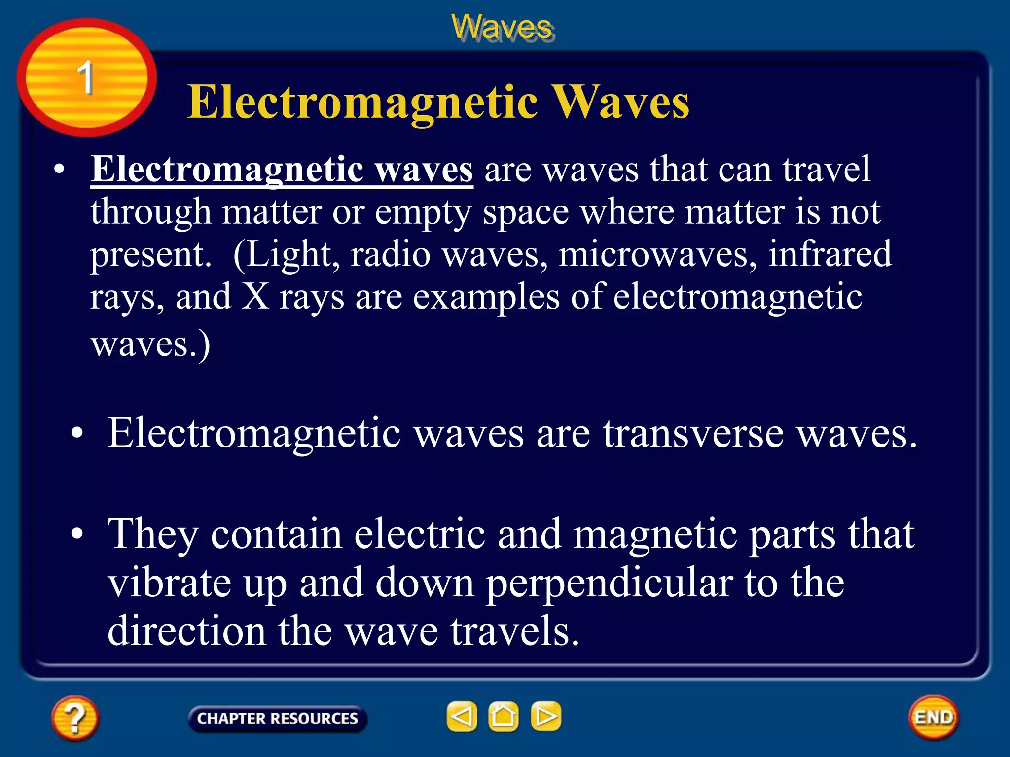 • Electromagnetic waves are waves that can travel
through matter or empty space where matter is not
present. (Light, radio waves, microwaves, infrared
rays, and X rays are examples of electromagnetic
waves.)
Electromagnetic Waves
Waves
1
• Electromagnetic waves are transverse waves.
• They contain electric and magnetic parts that
vibrate up and down perpendicular to the
direction the wave travels.
 